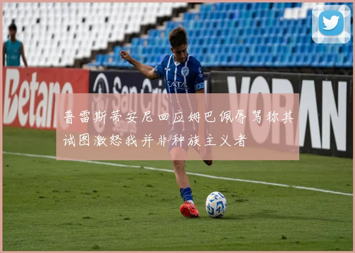 普雷斯蒂安尼回应姆巴佩辱骂称其试图激怒我并非种族主义者