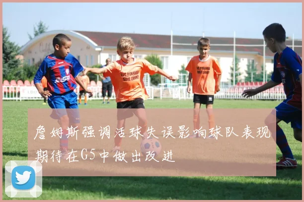詹姆斯强调活球失误影响球队表现期待在G5中做出改进