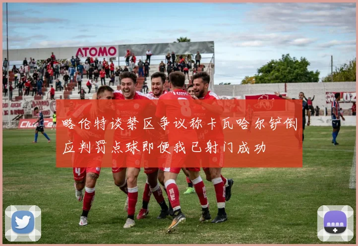 略伦特谈禁区争议称卡瓦哈尔铲倒应判罚点球即便我已射门成功