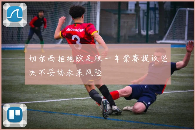 切尔西拒绝欧足联一年禁赛提议坚决不妥协未来风险