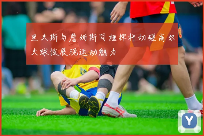 里夫斯与詹姆斯同框挥杆切磋高尔夫球技展现运动魅力