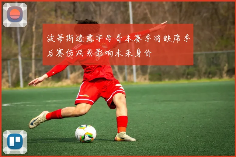波蒂斯透露字母哥本赛季将缺席季后赛伤病或影响未来身价