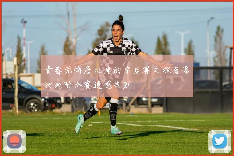 青春无悔詹杜库的季后赛之旅落幕次轮附加赛遗憾告别