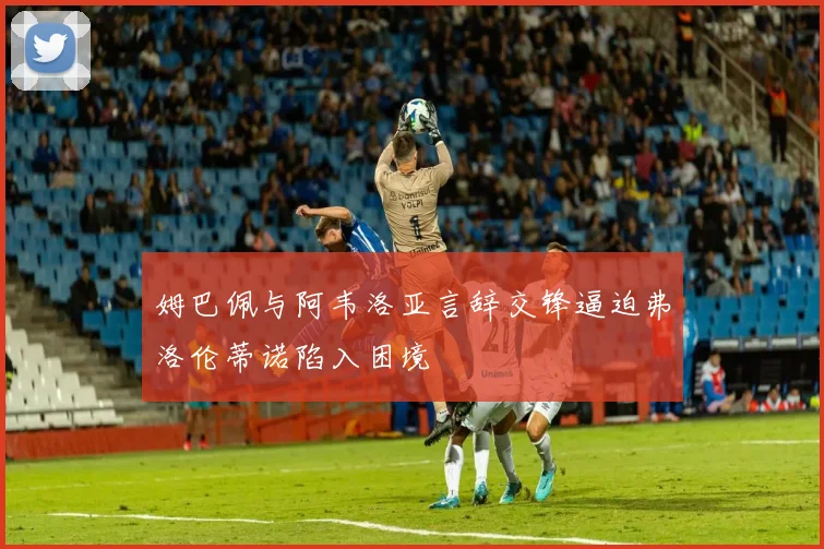 姆巴佩与阿韦洛亚言辞交锋逼迫弗洛伦蒂诺陷入困境