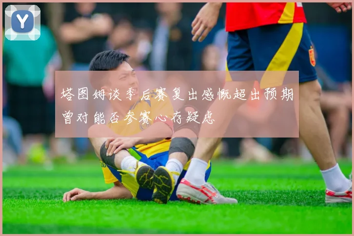 塔图姆谈季后赛复出感慨超出预期曾对能否参赛心存疑虑