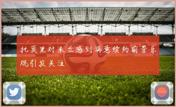 托莫里对米兰感到满意续约前景乐观引发关注