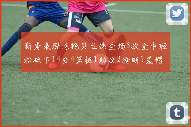 新秀表现惊艳贝兰热全场5投全中轻松砍下14分4篮板1助攻2抢断1盖帽