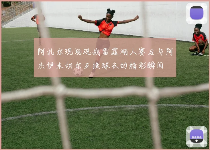 阿扎尔现场观战雷霆湖人赛后与阿杰伊米切尔互换球衣的精彩瞬间