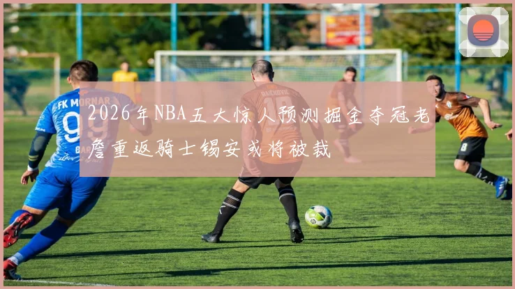 2026年NBA五大惊人预测掘金夺冠老詹重返骑士锡安或将被裁