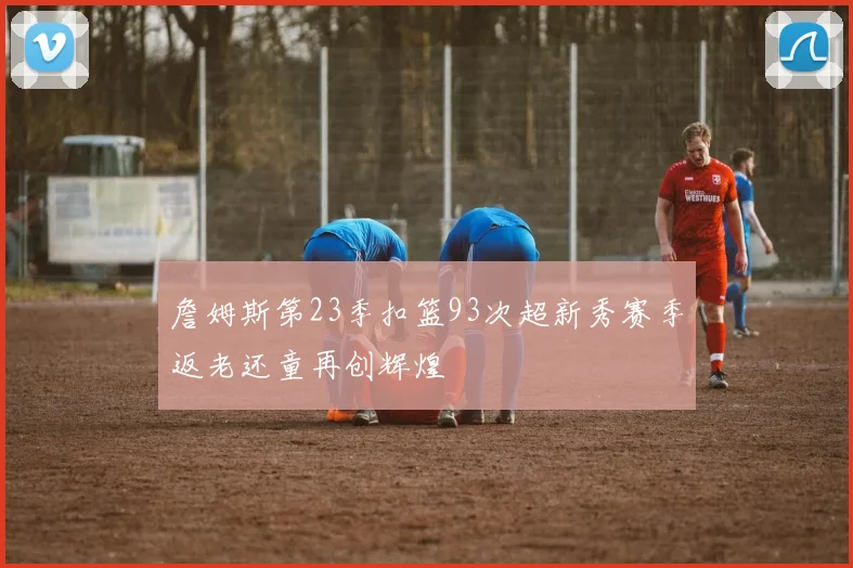 詹姆斯第23季扣篮93次超新秀赛季返老还童再创辉煌