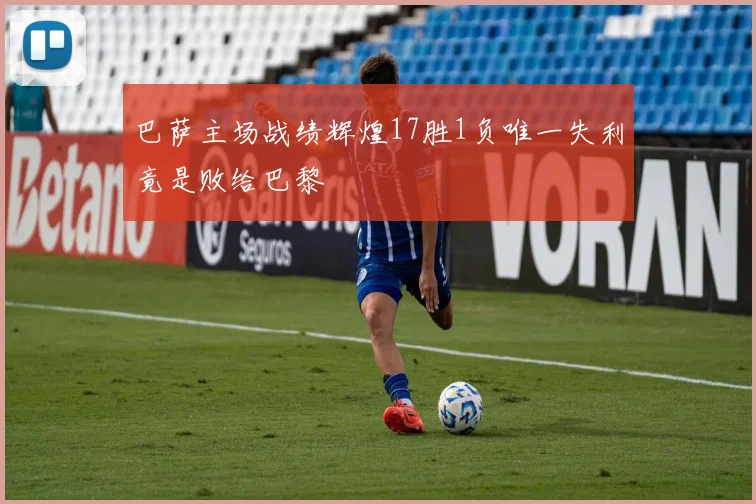 巴萨主场战绩辉煌17胜1负唯一失利竟是败给巴黎
