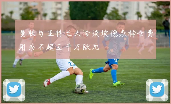 曼联与亚特兰大洽谈埃德森转会费用或不超五千万欧元