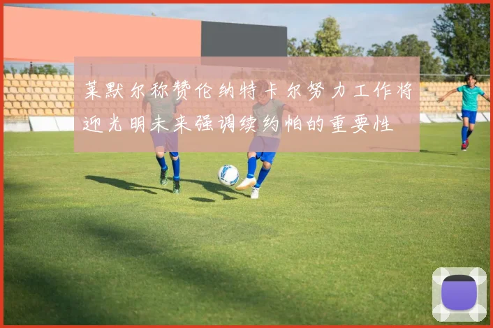 莱默尔称赞伦纳特卡尔努力工作将迎光明未来强调续约帕的重要性