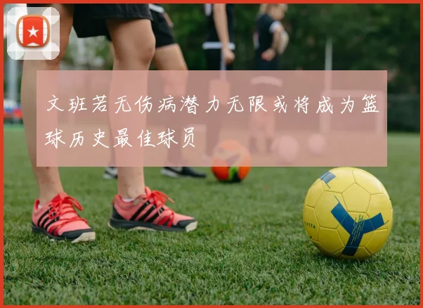 文班若无伤病潜力无限或将成为篮球历史最佳球员