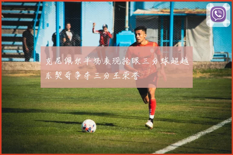 克尼佩尔半场表现抢眼三分球超越东契奇争夺三分王荣誉
